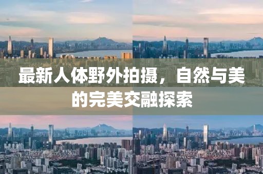 最新人体野外拍摄，自然与美的完美交融探索