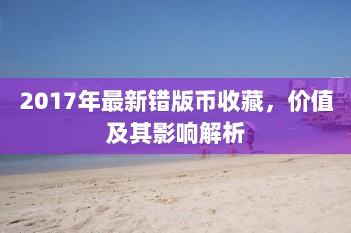 2017年最新错版币收藏，价值及其影响解析