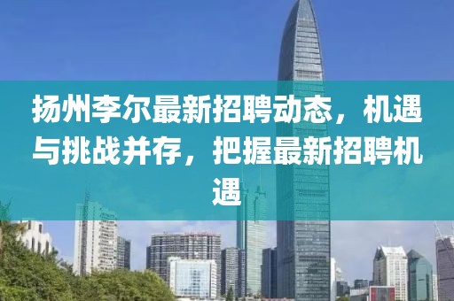 扬州李尔最新招聘动态，机遇与挑战并存，把握最新招聘机遇