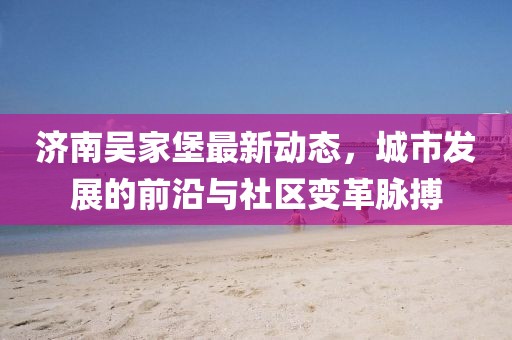 济南吴家堡最新动态，城市发展的前沿与社区变革脉搏