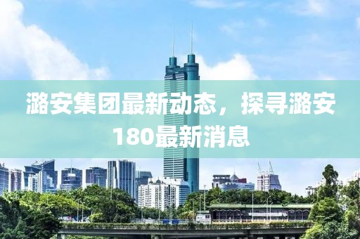 潞安集团最新动态，探寻潞安180最新消息