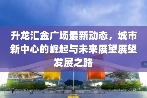 升龙汇金广场最新动态，城市新中心的崛起与未来展望展望发展之路