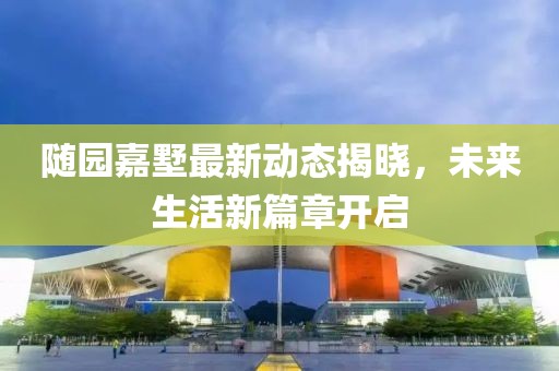 随园嘉墅最新动态揭晓，未来生活新篇章开启