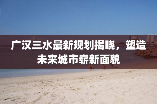 广汉三水最新规划揭晓，塑造未来城市崭新面貌