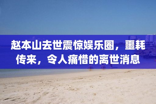 赵本山去世震惊娱乐圈，噩耗传来，令人痛惜的离世消息