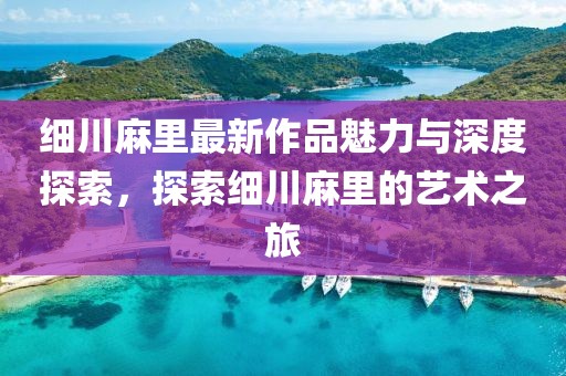 细川麻里最新作品魅力与深度探索，探索细川麻里的艺术之旅