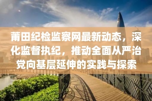 莆田纪检监察网最新动态，深化监督执纪，推动全面从严治党向基层延伸的实践与探索