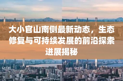大小官山南侧最新动态，生态修复与可持续发展的前沿探索进展揭秘