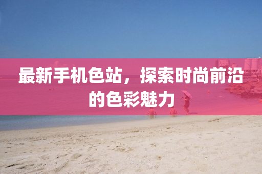 最新手机色站，探索时尚前沿的色彩魅力