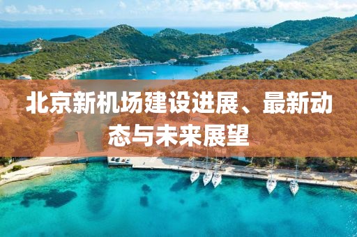 北京新机场建设进展、最新动态与未来展望