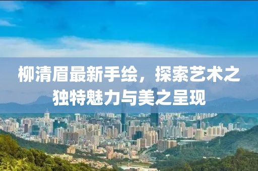 柳清眉最新手绘，探索艺术之独特魅力与美之呈现