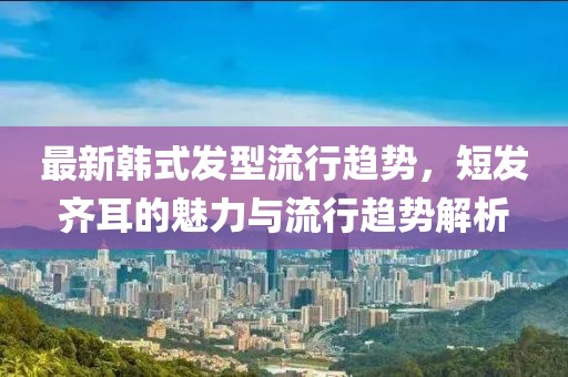 最新韩式发型流行趋势，短发齐耳的魅力与流行趋势解析