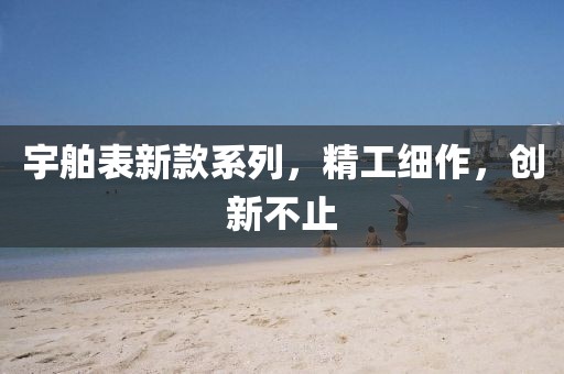 宇舶表新款系列，精工细作，创新不止