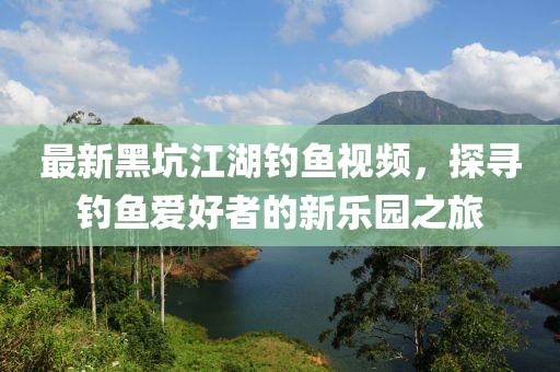 最新黑坑江湖钓鱼视频，探寻钓鱼爱好者的新乐园之旅