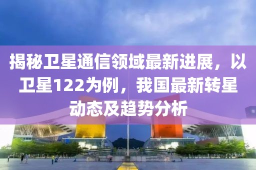 揭秘卫星通信领域最新进展，以卫星122为例，我国最新转星动态及趋势分析