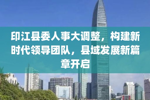印江县委人事大调整，构建新时代领导团队，县域发展新篇章开启