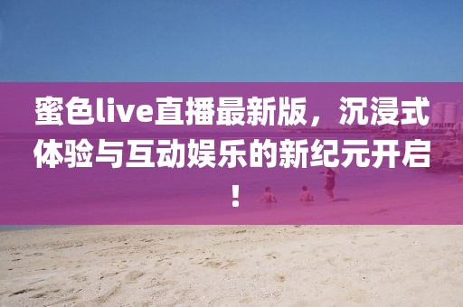 蜜色live直播最新版，沉浸式体验与互动娱乐的新纪元开启！