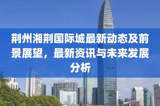 荆州湘荆国际城最新动态及前景展望，最新资讯与未来发展分析