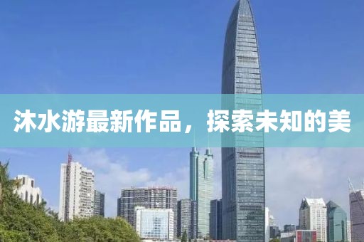 沐水游最新作品，探索未知的美