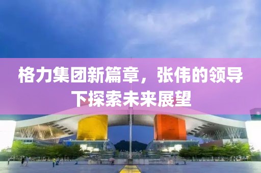 格力集团新篇章，张伟的领导下探索未来展望