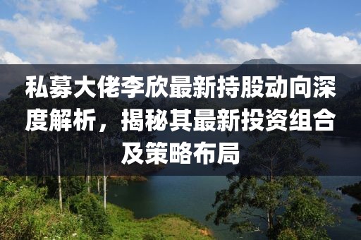 私募大佬李欣最新持股动向深度解析，揭秘其最新投资组合及策略布局