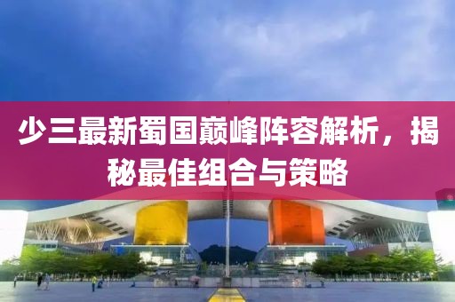 少三最新蜀国巅峰阵容解析，揭秘最佳组合与策略