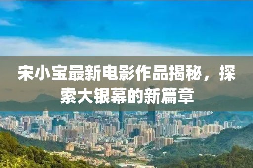 宋小宝最新电影作品揭秘，探索大银幕的新篇章