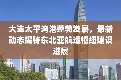 大连太平湾港蓬勃发展，最新动态揭秘东北亚航运枢纽建设进展