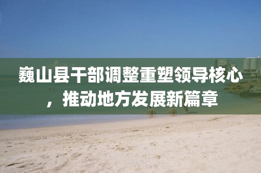 巍山县干部调整重塑领导核心，推动地方发展新篇章