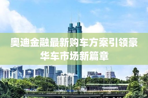 奥迪金融最新购车方案引领豪华车市场新篇章