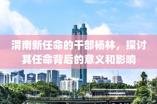渭南新任命的干部杨林，探讨其任命背后的意义和影响