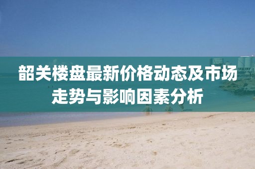 韶关楼盘最新价格动态及市场走势与影响因素分析