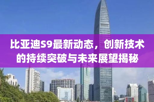 比亚迪S9最新动态，创新技术的持续突破与未来展望揭秘