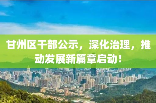 甘州区干部公示，深化治理，推动发展新篇章启动！