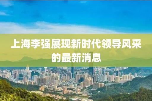 上海李强展现新时代领导风采的最新消息