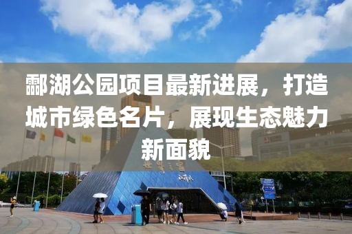 酃湖公园项目最新进展，打造城市绿色名片，展现生态魅力新面貌
