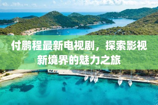 付鹏程最新电视剧，探索影视新境界的魅力之旅