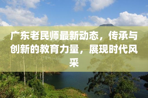 广东老民师最新动态，传承与创新的教育力量，展现时代风采