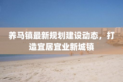 养马镇最新规划建设动态，打造宜居宜业新城镇