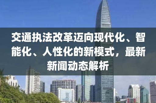 交通执法改革迈向现代化、智能化、人性化的新模式，最新新闻动态解析