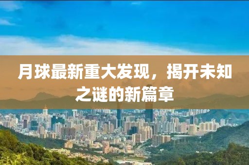 月球最新重大发现，揭开未知之谜的新篇章