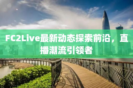 FC2Live最新动态探索前沿，直播潮流引领者