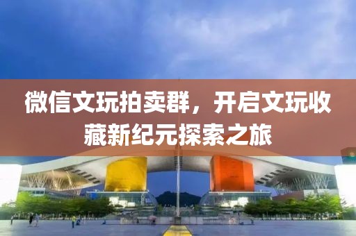 微信文玩拍卖群，开启文玩收藏新纪元探索之旅