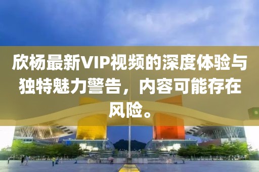 欣杨最新VIP视频的深度体验与独特魅力警告，内容可能存在风险。