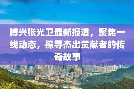 博兴张光卫最新报道，聚焦一线动态，探寻杰出贡献者的传奇故事