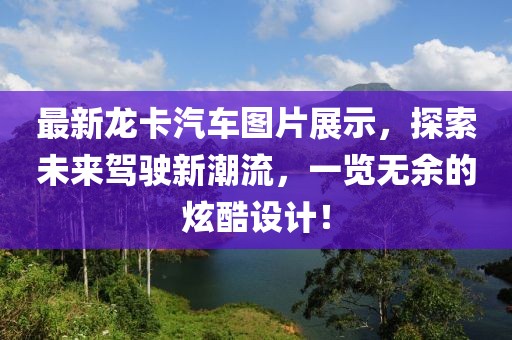 最新龙卡汽车图片展示，探索未来驾驶新潮流，一览无余的炫酷设计！