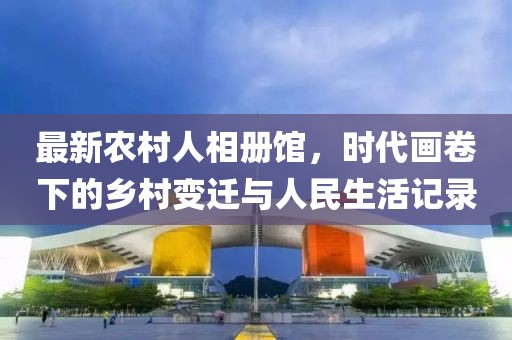 最新农村人相册馆，时代画卷下的乡村变迁与人民生活记录