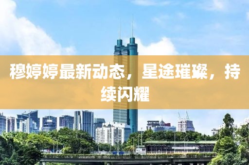 穆婷婷最新动态，星途璀璨，持续闪耀