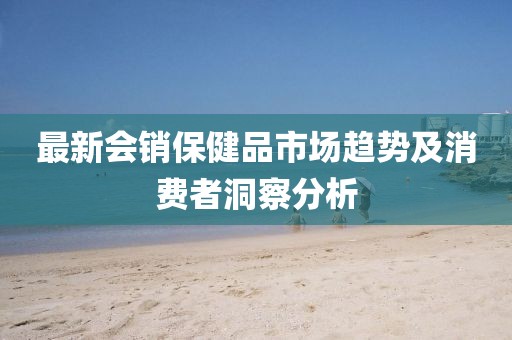 最新会销保健品市场趋势及消费者洞察分析