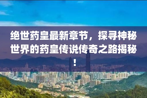 绝世药皇最新章节，探寻神秘世界的药皇传说传奇之路揭秘！